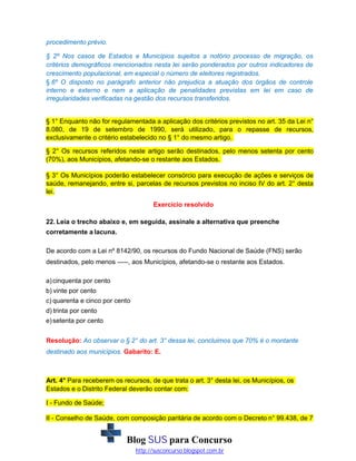 procedimento prévio.
§ 2º Nos casos de Estados e Municípios sujeitos a notório processo de migração, os
critérios demográficos mencionados nesta lei serão ponderados por outros indicadores de
crescimento populacional, em especial o número de eleitores registrados.
§ 6º O disposto no parágrafo anterior não prejudica a atuação dos órgãos de controle
interno e externo e nem a aplicação de penalidades previstas em lei em caso de
irregularidades verificadas na gestão dos recursos transferidos.

§ 1° Enquanto não for regulamentada a aplicação dos critérios previstos no art. 35 da Lei n°
8.080, de 19 de setembro de 1990, será utilizado, para o repasse de recursos,
exclusivamente o critério estabelecido no § 1° do mesmo artigo.
§ 2° Os recursos referidos neste artigo serão destinados, pelo menos setenta por cento
(70%), aos Municípios, afetando-se o restante aos Estados.
§ 3° Os Municípios poderão estabelecer consórcio para execução de ações e serviços de
saúde, remanejando, entre si, parcelas de recursos previstos no inciso IV do art. 2° desta
lei.
Exercício resolvido
22. Leia o trecho abaixo e, em seguida, assinale a alternativa que preenche
corretamente a lacuna.
De acordo com a Lei nº 8142/90, os recursos do Fundo Nacional de Saúde (FNS) serão
destinados, pelo menos -----, aos Municípios, afetando-se o restante aos Estados.
a) cinquenta por cento
b) vinte por cento
c) quarenta e cinco por cento
d) trinta por cento
e) setenta por cento
Resolução: Ao observar o § 2° do art. 3° dessa lei, concluimos que 70% é o montante
destinado aos municípios. Gabarito: E.

Art. 4° Para receberem os recursos, de que trata o art. 3° desta lei, os Municípios, os
Estados e o Distrito Federal deverão contar com:
I - Fundo de Saúde;
II - Conselho de Saúde, com composição paritária de acordo com o Decreto n° 99.438, de 7

Blog SUS para Concurso
http://susconcurso.blogspot.com.br

 