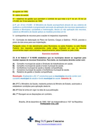de agosto de 1990;
III - plano de saúde;
IV - relatórios de gestão que permitam o controle de que trata o § 4° do art. 33 da Lei
n°8.080, de 19 de setembro de 1990;
§ 4º, art. 33 lei n°8.080 - O Ministério da Saúde acompanhará através de seu sistema de
auditoria a conformidade à programação aprovada da aplicação dos recursos repassados a
Estados e Municípios; constatada a malversação, desvio ou não aplicação dos recursos,
caberá ao Ministério da Saúde aplicar as medidas previstas em lei.
V - contrapartida de recursos para a saúde no respectivo orçamento;
VI - Comissão de elaboração do Plano de Carreira, Cargos e Salários - PCCS, previsto o
prazo de dois anos para sua implantação.
Parágrafo único. O não atendimento pelos Municípios, ou pelos Estados, ou pelo Distrito
Federal, dos requisitos estabelecidos neste artigo, implicará em que os recursos
concernentes sejam administrados, respectivamente, pelos Estados ou pela União.
Exercício resolvido
23. A lei federal n° 8.142/90 estabelece que os municípios devem se organizar para
receber repasse de recursos financeiros. Para tanto, os municípios deverão contar com:

A)
B)
C)
D)

E)

Conselho municipal de saúde e Sindicato de trabalhadores em saúde.
Conselho municipal de saúde e fundo municipal de saúde.
Conferência municipal de saúde e Gestão compartilhada.
Consórcio municipal de saúde e Conferência municipal de saúde.
Relatório de gestão e Gestão compartilhada

Resolução: Analisando o Art. 4° concluímos que os municípios deverão contar com
conselho municipal de saúde e fundo municipal de saúde. Gabarito: B.
Art. 5° É o Ministério da Saúde, mediante portaria do Ministro de Estado, autorizado a
estabelecer condições para aplicação desta lei.
Art. 6° Esta lei entra em vigor na data de sua publicação.
Art. 7° Revogam-se as disposições em contrário.

Brasília, 28 de dezembro de 1990; 169° da Independência e 102° da República.
FERNANDO COLLOR

Blog SUS para Concurso
http://susconcurso.blogspot.com.br

 