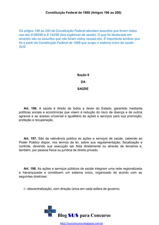 Constituição Federal de 1988 (Artigos 196 ao 200)

Os artigos 196 ao 200 da Constituição Federal abordam assuntos que foram vistos
nas leis 8.080/90 e 8.142/90 (leis orgânicas da saúde). O que foi destacado em
amarelo são os assuntos que não foram vistos nessas leis. É importante lembrar que
foi a partir da Constituição Federal de 1988 que surgiu o sistema único de saúde SUS

Seção II
DA
SAÚDE

Art. 196. A saúde é direito de todos e dever do Estado, garantido mediante
políticas sociais e econômicas que visem à redução do risco de doença e de outros
agravos e ao acesso universal e igualitário às ações e serviços para sua promoção,
proteção e recuperação.

Art. 197. São de relevância pública as ações e serviços de saúde, cabendo ao
Poder Público dispor, nos termos da lei, sobre sua regulamentação, fiscalização e
controle, devendo sua execução ser feita diretamente ou através de terceiros e,
também, por pessoa física ou jurídica de direito privado.

Art. 198. As ações e serviços públicos de saúde integram uma rede regionalizada
e hierarquizada e constituem um sistema único, organizado de acordo com as
seguintes diretrizes:

I - descentralização, com direção única em cada esfera de governo;

Blog SUS para Concurso
http://susconcurso.blogspot.com.br

 