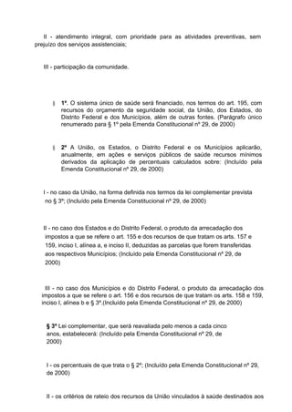 II - atendimento integral, com prioridade para as atividades preventivas, sem
prejuízo dos serviços assistenciais;

III - participação da comunidade.

§

1º. O sistema único de saúde será financiado, nos termos do art. 195, com
recursos do orçamento da seguridade social, da União, dos Estados, do
Distrito Federal e dos Municípios, além de outras fontes. (Parágrafo único
renumerado para § 1º pela Emenda Constitucional nº 29, de 2000)

§

2º A União, os Estados, o Distrito Federal e os Municípios aplicarão,
anualmente, em ações e serviços públicos de saúde recursos mínimos
derivados da aplicação de percentuais calculados sobre: (Incluído pela
Emenda Constitucional nº 29, de 2000)

I - no caso da União, na forma definida nos termos da lei complementar prevista
no § 3º; (Incluído pela Emenda Constitucional nº 29, de 2000)

II - no caso dos Estados e do Distrito Federal, o produto da arrecadação dos
impostos a que se refere o art. 155 e dos recursos de que tratam os arts. 157 e
159, inciso I, alínea a, e inciso II, deduzidas as parcelas que forem transferidas
aos respectivos Municípios; (Incluído pela Emenda Constitucional nº 29, de
2000)

III - no caso dos Municípios e do Distrito Federal, o produto da arrecadação dos
impostos a que se refere o art. 156 e dos recursos de que tratam os arts. 158 e 159,
inciso I, alínea b e § 3º.(Incluído pela Emenda Constitucional nº 29, de 2000)

§ 3º Lei complementar, que será reavaliada pelo menos a cada cinco
anos, estabelecerá: (Incluído pela Emenda Constitucional nº 29, de
2000)

I - os percentuais de que trata o § 2º; (Incluído pela Emenda Constitucional nº 29,
de 2000)

II - os critérios de rateio dos recursos da União vinculados à saúde destinados aos

 