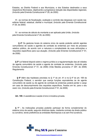 Estados, ao Distrito Federal e aos Municípios, e dos Estados destinados a seus
respectivos Municípios, objetivando a progressiva redução das disparidades regionais;
(Incluído pela Emenda Constitucional nº 29, de 2000)

III - as normas de fiscalização, avaliação e controle das despesas com saúde nas
esferas federal, estadual, distrital e municipal; (Incluído pela Emenda Constitucional
nº 29, de 2000)

IV - as normas de cálculo do montante a ser aplicado pela União. (Incluído
pela Emenda Constitucional nº 29, de 2000)

§ 4º Os gestores locais do sistema único de saúde poderão admitir agentes
comunitários de saúde e agentes de combate às endemias por meio de processo
seletivo público, de acordo com a natureza e complexidade de suas atribuições e
requisitos específicos para sua atuação. (Incluído pela Emenda Constitucional nº 51,
de 2006)

§ 5º Lei federal disporá sobre o regime jurídico e a regulamentação das ati vidades
de agente comunitário de saúde e agente de combate às endemias. (Incluído pela
Emenda Constitucional nº 51, de 2006) (Vide Medida provisória nº 297. de 2006)
Regulamento

§ 6º Além das hipóteses previstas no § 1º do art. 41 e no § 4º do art. 169 da
Constituição Federal, o servidor que exerça funções equivalentes às de agente
comunitário de saúde ou de agente de combate às endemias poderá perder o cargo
em caso de descumprimento dos requisitos específicos, fixados em lei, para o seu
exerc ício. (Incluído pela Emenda Constitucional nº 51, de 2006)

Art. 199. A assistência à saúde é livre à iniciativa privada.

§ 1º - As instituições privadas poderão participar de forma complementar do
sistema único de saúde, segundo diretrizes deste, mediante contrato de direito público
ou convênio, tendo preferência as entidades filantrópicas e as sem fins lucrativos.

Blog SUS para Concurso
http://susconcurso.blogspot.com.br

 