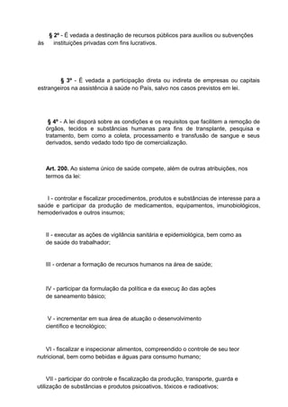 § 2º - É vedada a destinação de recursos públicos para auxílios ou subvenções
às
instituições privadas com fins lucrativos.

§ 3º - É vedada a participação direta ou indireta de empresas ou capitais
estrangeiros na assistência à saúde no País, salvo nos casos previstos em lei.

§ 4º - A lei disporá sobre as condições e os requisitos que facilitem a remoção de
órgãos, tecidos e substâncias humanas para fins de transplante, pesquisa e
tratamento, bem como a coleta, processamento e transfusão de sangue e seus
derivados, sendo vedado todo tipo de comercialização.

Art. 200. Ao sistema único de saúde compete, além de outras atribuições, nos
termos da lei:

I - controlar e fiscalizar procedimentos, produtos e substâncias de interesse para a
saúde e participar da produção de medicamentos, equipamentos, imunobiológicos,
hemoderivados e outros insumos;

II - executar as ações de vigilância sanitária e epidemiológica, bem como as
de saúde do trabalhador;

III - ordenar a formação de recursos humanos na área de saúde;

IV - participar da formulação da política e da execuç ão das ações
de saneamento básico;

V - incrementar em sua área de atuação o desenvolvimento
científico e tecnológico;

VI - fiscalizar e inspecionar alimentos, compreendido o controle de seu teor
nutricional, bem como bebidas e águas para consumo humano;

VII - participar do controle e fiscalização da produção, transporte, guarda e
utilização de substâncias e produtos psicoativos, tóxicos e radioativos;

 
