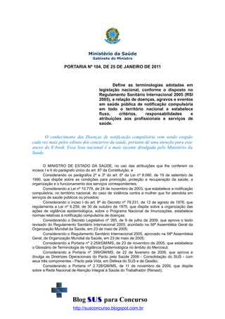Ministério da Saúde
Gabinete do Ministro

PORTARIA Nº 104, DE 25 DE JANEIRO DE 2011

Define as terminologias adotadas em
legislação nacional, conforme o disposto no
Regulamento Sanitário Internacional 2005 (RSI
2005), a relação de doenças, agravos e eventos
em saúde pública de notificação compulsória
em todo o território nacional e estabelece
fluxo,
critérios,
responsabilidades
e
atribuições aos profissionais e serviços de
saúde.

O conhecimento das Doenças de notificação compulsória vem sendo exigido
cada vez mais pelos editais dos concursos da saúde, portanto dê uma atenção para esse
anexo do E-book. Essa lista nacional é a mais recente divulgada pelo Ministério da
Saúde.
O MINISTRO DE ESTADO DA SAÚDE, no uso das atribuições que lhe conferem os
incisos I e II do parágrafo único do art. 87 da Constituição, e
Considerando os parágrafos 2º e 3º do art. 6º da Lei nº 8.080, de 19 de setembro de
1990, que dispõe sobre as condições para promoção, proteção e recuperação da saúde, a
organização e o funcionamento dos serviços correspondentes;
Considerando a Lei nº 10.778, de 24 de novembro de 2003, que estabelece a notificação
compulsória, no território nacional, do caso de violência contra a mulher que for atendida em
serviços de saúde públicos ou privados;
Considerando o inciso I do art. 8º do Decreto nº 78.231, de 12 de agosto de 1976, que
regulamenta a Lei nº 6.259, de 30 de outubro de 1975, que dispõe sobre a organização das
ações de vigilância epidemiológica, sobre o Programa Nacional de Imunizações, estabelece
normas relativas à notificação compulsória de doenças;
Considerando o Decreto Legislativo nº 395, de 9 de julho de 2009, que aprova o texto
revisado do Regulamento Sanitário Internacional 2005, acordado na 58ª Assembléia Geral da
Organização Mundial da Saúde, em 23 de maio de 2005;
Considerando o Regulamento Sanitário Internacional 2005, aprovado na 58ª Assembleia
Geral, da Organização Mundial da Saúde, em 23 de maio de 2005;
Considerando a Portaria nº 2.259/GM/MS, de 23 de novembro de 2005, que estabelece
o Glossário de Terminologia de Vigilância Epidemiológica no âmbito do Mercosul;
Considerando a Portaria nº 399/GM/MS, de 22 de fevereiro de 2006, que aprova e
divulga as Diretrizes Operacionais do Pacto pela Saúde 2006 - Consolidação do SUS - com
seus três componentes - Pacto pela Vida, em Defesa do SUS e de Gestão;
Considerando a Portaria nº 2.728/GM/MS, de 11 de novembro de 2009, que dispõe
sobre a Rede Nacional de Atenção Integral à Saúde do Trabalhador (Renast);

Blog SUS para Concurso
http://susconcurso.blogspot.com.br

 