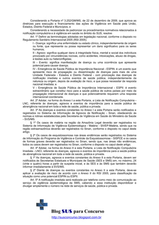 Considerando a Portaria nº 3.252/GM/MS, de 22 de dezembro de 2009, que aprova as
diretrizes para execução e financiamento das ações de Vigilância em Saúde pela União,
Estados, Distrito Federal e Municípios; e
Considerando a necessidade de padronizar os procedimentos normativos relacionados à
notificação compulsória e à vigilância em saúde no âmbito do SUS, resolve:
Art. 1º Definir as terminologias adotadas em legislação nacional, conforme o disposto no
Regulamento Sanitário Internacional 2005 (RSI 2005).
I - Doença: significa uma enfermidade ou estado clínico, independentemente de origem
ou fonte, que represente ou possa representar um dano significativo para os seres
humanos;
II - Agravo: significa qualquer dano à integridade física, mental e social dos indivíduos
provocado por circunstâncias nocivas, como acidentes, intoxicações, abuso de drogas,
e lesões auto ou heteroinfligidas;
III - Evento: significa manifestação de doença ou uma ocorrência que apresente
potencial para causar doença;
IV - Emergência de Saúde Pública de Importância Nacional - ESPIN: é um evento que
apresente risco de propagação ou disseminação de doenças para mais de uma
Unidade Federada - Estados e Distrito Federal - com priorização das doenças de
notificação imediata e outros eventos de saúde pública, independentemente da
natureza ou origem, depois de avaliação de risco, e que possa necessitar de resposta
nacional imediata; e
V - Emergência de Saúde Pública de Importância Internacional - ESPII: é evento
extraordinário que constitui risco para a saúde pública de outros países por meio da
propagação internacional de doenças e que potencialmente requerem uma resposta
internacional coordenada.
Art. 2º Adotar, na forma do Anexo I a esta Portaria, a Lista de Notificação Compulsória LNC, referente às doenças, agravos e eventos de importância para a saúde pública de
abrangência nacional em toda a rede de saúde, pública e privada.
Art. 3º As doenças e eventos constantes no Anexo I a esta Portaria serão notificados e
registrados no Sistema de Informação de Agravos de Notificação - Sinan, obedecendo às
normas e rotinas estabelecidas pela Secretaria de Vigilância em Saúde do Ministério da Saúde
- SVS/MS.
§ 1º Os casos de malária na região da Amazônia Legal deverão ser registrados no
Sistema de Informação de Vigilância Epidemiológica - Malária - SIVEP-Malária, sendo que na
região extraamazônica deverão ser registrados no Sinan, conforme o disposto no caput deste
artigo.
§ 2º Os casos de esquistossomose nas áreas endêmicas serão registrados no Sistema
de Informação do Programa de Vigilância e Controle da Esquistossomose - SISPCE e os casos
de formas graves deverão ser registrados no Sinan, sendo que, nas áreas não endêmicas,
todos os casos devem ser registrados no Sinan, conforme o disposto no caput deste artigo.
Art. 4º Adotar, na forma do Anexo II a esta Portaria, a Lista de Notificação Compulsória
Imediata - LNCI, referente às doenças, agravos e eventos de importância para a saúde pública
de abrangência nacional em toda a rede de saúde, pública e privada.
§ 1º As doenças, agravos e eventos constantes do Anexo II a esta Portaria, devem ser
notificados às Secretarias Estaduais e Municipais de Saúde (SES e SMS) em, no máximo, 24
(vinte e quatro) horas a partir da suspeita inicial, e às SES e às SMS que também deverão
informar imediatamente à SVS/MS.
§ 2º Diante de doenças ou eventos constantes no Anexo II a esta Portaria, deve-se
aplicar a avaliação de risco de acordo com o Anexo II do RSI 2005, para classificação da
situação como uma potencial ESPIN ou ESPII.
Art. 5º A notificação imediata será realizada por telefone como meio de comunicação ao
serviço de vigilância epidemiológica da SMS, cabendo a essa instituição disponibilizar e
divulgar amplamente o número na rede de serviços de saúde, pública e privada.

Blog SUS para Concurso
http://susconcurso.blogspot.com.br

 