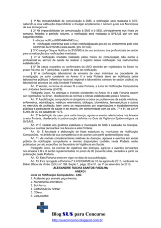 § 1º Na impossibilidade de comunicação à SMS, a notificação será realizada à SES,
cabendo a esta instituição disponibilizar e divulgar amplamente o número junto aos Municípios
de sua abrangência;
§ 2º Na impossibilidade de comunicação à SMS e à SES, principalmente nos finais de
semana, feriados e período noturno, a notificação será realizada à SVS/MS por um dos
seguintes meios:
I - disque notifica (0800-644-6645) ou;
II - notificação eletrônica pelo e-mail (notifica@saude.gov.br) ou diretamente pelo sítio
eletrônico da SVS/MS (www.saude. gov. br/ svs).
§ 3º O serviço Disque Notifica da SVS/MS é de uso exclusivo dos profissionais de saúde
para a realização das notificações imediatas.
§ 4º A notificação imediata realizada pelos meios de comunicação não isenta o
profissional ou serviço de saúde de realizar o registro dessa notificação nos instrumentos
estabelecidos.
§ 5º Os casos suspeitos ou confirmados da LNCI deverão ser registrados no Sinan no
prazo máximo de 7 (sete) dias, a partir da data de notificação.
§ 6º A confirmação laboratorial de amostra de caso individual ou procedente de
investigação de surto constante no Anexo II a esta Portaria deve ser notificada pelos
laboratórios públicos (referência nacional, regional e laboratórios centrais de saúde pública) ou
laboratórios privados de cada Unidade Federada.
Art. 6º Adotar, na forma do Anexo III a esta Portaria, a Lista de Notificação Compulsória
em Unidades Sentinelas (LNCS).
Parágrafo único. As doenças e eventos constantes no Anexo III a esta Portaria devem
ser registrados no Sinan, obedecendo as normas e rotinas estabelecidas para o Sistema.
Art. 7º A notificação compulsória é obrigatória a todos os profissionais de saúde médicos,
enfermeiros, odontólogos, médicos veterinários, biólogos, biomédicos, farmacêuticos e outros
no exercício da profissão, bem como os responsáveis por organizações e estabelecimentos
públicos e particulares de saúde e de ensino, em conformidade com os arts. 7º e 8º, da Lei nº
6.259, de 30 de outubro de 1975.
Art. 8º A definição de caso para cada doença, agravo e evento relacionados nos Anexos
a esta Portaria, obedecerão à padronização definida no Guia de Vigilância Epidemiológica da
SVS/MS.
Art. 9º É vedado aos gestores estaduais e municipais do SUS a exclusão de doenças,
agravos e eventos constantes nos Anexos a esta Portaria.
Art. 10. É facultada a elaboração de listas estaduais ou municipais de Notificação
Compulsória, no âmbito de sua competência e de acordo com perfil epidemiológico local.
Art. 11. As normas complementares relativas às doenças, agravos e eventos em saúde
pública de notificação compulsória e demais disposições contidas nesta Portaria serão
publicadas por ato específico do Secretário de Vigilância em Saúde.
Parágrafo único. As normas de vigilância das doenças, agravos e eventos constantes
nos Anexos I, II e III serão regulamentadas no prazo de 90 (noventa) dias, contados a partir da
publicação desta Portaria.
Art. 12. Esta Portaria entra em vigor na data de sua publicação.
Art. 13. Fica revogada a Portaria nº 2.472/GM/MS de 31 de agosto de 2010, publicada no
Diário Oficial da União (DOU) nº 168, Seção 1, págs. 50 e 51, de 1º de setembro de 2010.

ALEXANDRE ROCHA SANTOS PADILHA
ANEXO I
Lista de Notificação Compulsória - LNC
1. Acidentes por animais peçonhentos;
2. Atendimento antirrábico;
3. Botulismo;
4. Carbúnculo ou Antraz;
5. Cólera;
6. Coqueluche;

Blog SUS para Concurso
http://susconcurso.blogspot.com.br

 