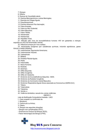 7. Dengue;
8. Difteria;
9. Doença de Creutzfeldt-Jakob;
10. Doença Meningocócica e outras Meningites;
11. Doenças de Chagas Aguda;
12. Esquistossomose;
13. Eventos Adversos Pós-Vacinação;
14. Febre Amarela;
15. Febre do Nilo Ocidental;
16. Febre Maculosa;
17. Febre Tifóide;
18. Hanseníase;
19. Hantavirose;
20. Hepatites Virais;
21. Infecção pelo vírus da imunodeficiência humana -HIV em gestantes e crianças
expostas ao risco de transmissão vertical;
22. Influenza humana por novo subtipo;
23. Intoxicações Exógenas (por substâncias químicas, incluindo agrotóxicos, gases
tóxicos e metais pesados);
24. Leishmaniose Tegumentar Americana;
25. Leishmaniose Visceral;
26. Leptospirose;
27. Malária;
28. Paralisia Flácida Aguda;
29. Peste;
30. Poliomielite;
31. Raiva Humana;
32. Rubéola;
33. Sarampo;
34. Sífilis Adquirida;
35. Sífilis Congênita;
36. Sífilis em Gestante;
37. Síndrome da Imunodeficiência Adquirida - AIDS;
38. Síndrome da Rubéola Congênita;
39. Síndrome do Corrimento Uretral Masculino;
40. Síndrome Respiratória Aguda Grave associada ao Coronavírus (SARS-CoV);
41. Tétano;
42. Tuberculose;
43. Tularemia;
44. Varíola; e
45. Violência doméstica, sexual e/ou outras violências.
ANEXO II
Lista de Notificação Compulsória Imediata - LNCI
I - Caso suspeito ou confirmado de:
1. Botulismo;
2. Carbúnculo ou Antraz;
3. Cólera;
4. Dengue nas seguintes situações:
- Dengue com complicações (DCC),
- Síndrome do Choque da Dengue (SCD),
- Febre Hemorrágica da Dengue (FHD),

Blog SUS para Concurso
http://susconcurso.blogspot.com.br

 