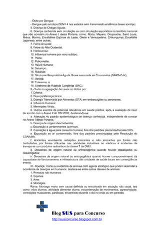 - Óbito por Dengue
- Dengue pelo sorotipo DENV 4 nos estados sem transmissão endêmica desse sorotipo;
5. Doença de Chagas Aguda;
6. Doença conhecida sem circulação ou com circulação esporádica no território nacional
que não constam no Anexo I desta Portaria, como: Rocio, Mayaro, Oropouche, Saint Louis,
Ilhéus, Mormo, Encefalites Eqüinas do Leste, Oeste e Venezuelana, Chikungunya, Encefalite
Japonesa, entre outras;
7. Febre Amarela;
8. Febre do Nilo Ocidental;
9. Hantavirose;
10. Influenza humana por novo subtipo;
11. Peste;
12. Poliomielite;
13. Raiva Humana;
14. Sarampo;
15. Rubéola;
16. Síndrome Respiratória Aguda Grave associada ao Coronavírus (SARS-CoV);
17. Varíola;
18. Tularemia; e
19. Síndrome de Rubéola Congênita (SRC).
II - Surto ou agregação de casos ou óbitos por:
1. Difteria;
2. Doença Meningocócica;
3. Doença Transmitida por Alimentos (DTA) em embarcações ou aeronaves;
4. Influenza Humana;
5. Meningites Virais;
6. Outros eventos de potencial relevância em saúde pública, após a avaliação de risco
de acordo com o Anexo II do RSI 2005, destacando-se:
a. Alteração no padrão epidemiológico de doença conhecida, independente de constar
no Anexo I desta Portaria;
b. Doença de origem desconhecida;
c. Exposição a contaminantes químicos;
d. Exposição à água para consumo humano fora dos padrões preconizados pela SVS;
e. Exposição ao ar contaminado, fora dos padrões preconizados pela Resolução do
CONAMA;
f. Acidentes envolvendo radiações ionizantes e não ionizantes por fontes não
controladas, por fontes utilizadas nas atividades industriais ou médicas e acidentes de
transporte com produtos radioativos da classe 7 da ONU.
g. Desastres de origem natural ou antropogênica quando houver desalojados ou
desabrigados;
h. Desastres de origem natural ou antropogênica quando houver comprometimento da
capacidade de funcionamento e infraestrutura das unidades de saúde locais em conseqüência
evento.
III - Doença, morte ou evidência de animais com agente etiológico que podem acarretar a
ocorrência de doenças em humanos, destaca-se entre outras classes de animais:
1. Primatas não humanos
2. Eqüinos
3. Aves
4. Morcegos
Raiva: Morcego morto sem causa definida ou encontrado em situação não usual, tais
como: vôos diurnos, atividade alimentar diurna, incoordenação de movimentos, agressividade,
contrações musculares, paralisias, encontrado durante o dia no chão ou em paredes.

Blog SUS para Concurso
http://susconcurso.blogspot.com.br

 