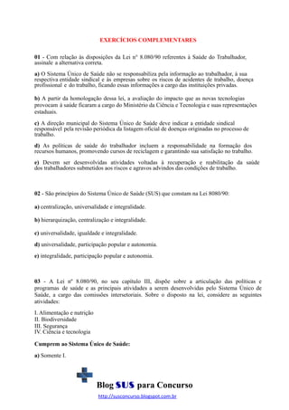 EXERCÍCIOS COMPLEMENTARES
01 - Com relação às disposições da Lei n° 8.080/90 referentes à Saúde do Trabalhador,
assinale a alternativa correta.
a) O Sistema Único de Saúde não se responsabiliza pela informação ao trabalhador, à sua
respectiva entidade sindical e às empresas sobre os riscos de acidentes de trabalho, doença
profissional e do trabalho, ficando essas informações a cargo das instituições privadas.
b) A partir da homologação dessa lei, a avaliação do impacto que as novas tecnologias
provocam à saúde ficaram a cargo do Ministério da Ciência e Tecnologia e suas representações
estaduais.
c) A direção municipal do Sistema Único de Saúde deve indicar a entidade sindical
responsável pela revisão periódica da listagem oficial de doenças originadas no processo de
trabalho.
d) As políticas de saúde do trabalhador incluem a responsabilidade na formação dos
recursos humanos, promovendo cursos de reciclagem e garantindo sua satisfação no trabalho.
e) Devem ser desenvolvidas atividades voltadas à recuperação e reabilitação da saúde
dos trabalhadores submetidos aos riscos e agravos advindos das condições de trabalho.

02 - São princípios do Sistema Único de Saúde (SUS) que constam na Lei 8080/90:
a) centralização, universalidade e integralidade.
b) hierarquização, centralização e integralidade.
c) universalidade, igualdade e integralidade.
d) universalidade, participação popular e autonomia.
e) integralidade, participação popular e autonomia.

03 - A Lei nº 8.080/90, no seu capítulo III, dispõe sobre a articulação das políticas e
programas de saúde e as principais atividades a serem desenvolvidas pelo Sistema Único de
Saúde, a cargo das comissões intersetoriais. Sobre o disposto na lei, considere as seguintes
atividades:
I. Alimentação e nutrição
II. Biodiversidade
III. Segurança
IV. Ciência e tecnologia
Cumprem ao Sistema Único de Saúde:
a) Somente I.

Blog SUS para Concurso
http://susconcurso.blogspot.com.br

 