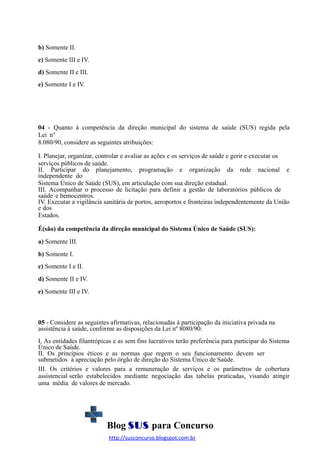 b) Somente II.
c) Somente III e IV.
d) Somente II e III.
e) Somente I e IV.

04 - Quanto à competência da direção municipal do sistema de saúde (SUS) regida pela
Lei n°
8.080/90, considere as seguintes atribuições:
I. Planejar, organizar, controlar e avaliar as ações e os serviços de saúde e gerir e executar os
serviços públicos de saúde.
II. Participar do planejamento, programação e organização da rede nacional e
independente do
Sistema Único de Saúde (SUS), em articulação com sua direção estadual.
III. Acompanhar o processo de licitação para definir a gestão de laboratórios públicos de
saúde e hemocentros.
IV. Executar a vigilância sanitária de portos, aeroportos e fronteiras independentemente da União
e dos
Estados.
É(são) da competência da direção municipal do Sistema Único de Saúde (SUS):
a) Somente III.
b) Somente I.
c) Somente I e II.
d) Somente II e IV.
e) Somente III e IV.

05 - Considere as seguintes afirmativas, relacionadas à participação da iniciativa privada na
assistência à saúde, conforme as disposições da Lei nº 8080/90:
I. As entidades filantrópicas e as sem fins lucrativos terão preferência para participar do Sistema
Único de Saúde.
II. Os princípios éticos e as normas que regem o seu funcionamento devem ser
submetidos à apreciação pelo órgão de direção do Sistema Único de Saúde.
III. Os critérios e valores para a remuneração de serviços e os parâmetros de cobertura
assistencial serão estabelecidos mediante negociação das tabelas praticadas, visando atingir
uma média de valores de mercado.

Blog SUS para Concurso
http://susconcurso.blogspot.com.br

 