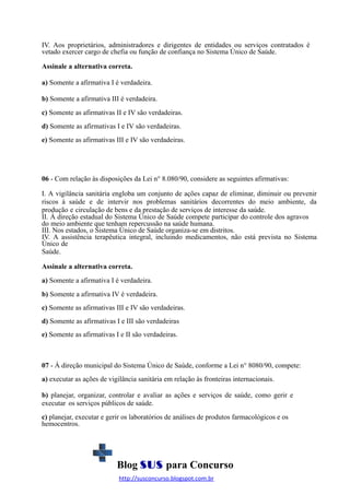IV. Aos proprietários, administradores e dirigentes de entidades ou serviços contratados é
vetado exercer cargo de chefia ou função de confiança no Sistema Único de Saúde.
Assinale a alternativa correta.
a) Somente a afirmativa I é verdadeira.
b) Somente a afirmativa III é verdadeira.
c) Somente as afirmativas II e IV são verdadeiras.
d) Somente as afirmativas I e IV são verdadeiras.
e) Somente as afirmativas III e IV são verdadeiras.

06 - Com relação às disposições da Lei n° 8.080/90, considere as seguintes afirmativas:
I. A vigilância sanitária engloba um conjunto de ações capaz de eliminar, diminuir ou prevenir
riscos à saúde e de intervir nos problemas sanitários decorrentes do meio ambiente, da
produção e circulação de bens e da prestação de serviços de interesse da saúde.
II. À direção estadual do Sistema Único de Saúde compete participar do controle dos agravos
do meio ambiente que tenham repercussão na saúde humana.
III. Nos estados, o Sistema Único de Saúde organiza-se em distritos.
IV. A assistência terapêutica integral, incluindo medicamentos, não está prevista no Sistema
Único de
Saúde.
Assinale a alternativa correta.
a) Somente a afirmativa I é verdadeira.
b) Somente a afirmativa IV é verdadeira.
c) Somente as afirmativas III e IV são verdadeiras.
d) Somente as afirmativas I e III são verdadeiras
e) Somente as afirmativas I e II são verdadeiras.

07 - À direção municipal do Sistema Único de Saúde, conforme a Lei n° 8080/90, compete:
a) executar as ações de vigilância sanitária em relação às fronteiras internacionais.
b) planejar, organizar, controlar e avaliar as ações e serviços de saúde, como gerir e
executar os serviços públicos de saúde.
c) planejar, executar e gerir os laboratórios de análises de produtos farmacológicos e os
hemocentros.

Blog SUS para Concurso
http://susconcurso.blogspot.com.br

 