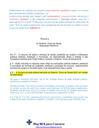 estabelecimento de condições que assegurem acesso universal e igualitário às ações e aos serviços
para a sua promoção, proteção e recuperação... etc.
(o termo correto, portanto, seria “sociais” e não “assistencialistas” e o acesso às ações e aos serviços é
“universal e igualitário” e não assegurado exclusivamente a “população carente” como traz a
proposição II). O § 2º do art. 4º afirma que a iniciativa privada poderá participar do sistema único de
saúde - SUS, em caráter complementar, logo a propoposição III está incorreta, pois afirma o inverso
do que está contido na lei. Gabarito: C.

TÍTULO II
Do Sistema Único de Saúde
Disposição Preliminar

Art. 4º - O conjunto de ações e serviços de saúde, prestados por orgãos e instituições
públicas federais, estaduais e municipais, da administração direta e indireta e das
fundações mantidas pelo Poder Público, constitui o Sistema Único de Saúde-SUS.
§ 1º - Estão incluídas no disposto neste artigo as instituições públicas federais, estaduais
e municipais de controle de qualidade, pesquisa e produção de insumos, medicamentos
inclusive de sangue e hemoderivados, e de equipamentos para a saúde.
§ 2º - A iniciativa privada poderá participar do Sistema Único de Saúde-SUS, em caráter
complementar.
Os orgãos e instituições que trata o art. 4º são: Unidades básicas de saúde, hospitais públicos,
ambulatórios, fundações e institutos.
Iniciativa privada: Uma clínica privada de odontologia, fisioterapia ou qualquer outro prestador
de serviços na área da saúde, por exemplo, pode participar do SUS de forma complementar,
atendendo seus pacientes através do sistema. É também setor privado as entidades filantrópicas
(santa casa...etc.), as quais têm prioridade de participação complementar no SUS.
O § 2º do art. 4º é muito explorado pelas bancas examinadoras e geralmente é apresentado com
sentido inverso numa tentativa de confundir o candidato, como visto na questão resolvida acima.

Blog SUS para Concurso
http://susconcurso.blogspot.com.br

 