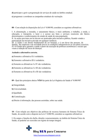 d) participar e gerir a programação de serviços de saúde no âmbito estadual.
e) programar e coordenar as campanhas estaduais de vacinação.

08 - Com relação às disposições da Lei n° 8.080/90, considere as seguintes afirmativas:
I. A alimentação, a moradia, o saneamento básico, o meio ambiente, o trabalho, a renda, a
educação, o transporte, o lazer e o acesso aos bens e serviços essenciais são fatores
determinantes e condicionantes do estado de saúde de uma população.
II. As ações previstas em lei devem ser praticadas pela iniciativa pública, ficando vetada a
participação da iniciativa privada em qualquer instância.
III. A saúde é um direito fundamental do ser humano, e é um dever das pessoas, da
família, das empresas e da sociedade prover as condições indispensáveis ao seu pleno exercício.
IV. O Estado deve garantir a saúde a partir da execução de políticas econômicas e sociais que
visem a redução de riscos de doenças.
Assinale a alternativa correta.
a) Somente a afirmativa II é verdadeira.
b) Somente a afirmativa III é verdadeira.
c) Somente as afirmativas I e IV são verdadeiras.
d) Somente as afirmativas I e III são verdadeiras.
e) Somente as afirmativas II e III são verdadeiras

09 - Qual dos princípios abaixo NÃO faz parte da Lei Orgânica de Saúde nº 8.080/90?
a) Integralidade.
b) Universalidade.
c) Igualdade.
d) Centralização.
e) Direito à informação, das pessoas assistidas, sobre sua saúde.

10 - Com relação aos objetivos das políticas de recursos humanos do Sistema Único de
Saúde, de acordo com o disposto na Lei n° 8.080/90, considere as seguintes afirmativas:
I. Os cargos e funções de chefia, direção e assessoramento, no âmbito do Sistema Único de
Saúde, só poderão ser exercidos em regime de tempo integral.

Blog SUS para Concurso
http://susconcurso.blogspot.com.br

 