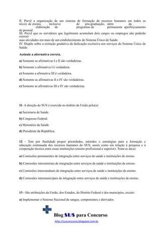 II. Prevê a organização de um sistema de formação de recursos humanos em todos os
níveis de ensino,
inclusive
de
pós-graduação, além
da
elaboração
de
programas de
permanente aperfeiçoamento
de pessoal.
III. Prevê que os servidores que legalmente acumulam dois cargos ou empregos não poderão
exercer
suas atividades em mais de um estabelecimento do Sistema Único de Saúde.
IV. Dispõe sobre a extinção gradativa da dedicação exclusiva nos serviços do Sistema Único de
Saúde.
Assinale a alternativa correta.
a) Somente as afirmativas I e II são verdadeiras.
b) Somente a afirmativa I é verdadeira.
c) Somente a afirmativa III é verdadeira.
d) Somente as afirmativas II e IV são verdadeiras.
e) Somente as afirmativas III e IV são verdadeiras.

11- A direção do SUS é exercida no âmbito da União pelo(a):
a) Secretaria de Saúde.
b) Congresso Federal.
c) Ministério da Saúde.
d) Presidente da República.
12 - Tem por finalidade propor prioridades, métodos e estratégias para a formação e
educação continuada dos recursos humanos do SUS, assim como em relação à pesquisa e à
cooperação técnica entre essas instituições (ensino profissional e superior). Trata-se de(a):
a) Comissões permanentes de integração entre serviços de saúde e instituições de ensino.
b) Comissões intersetoriais de integração entre serviços de saúde e instituições de ensino.
c) Comissões interestaduais de integração entre serviços de saúde e instituições de ensino.
d) Comissões intermunicipais de integração entre serviços de saúde e instituições de ensino.

13 - São atribuições da União, dos Estados, do Distrito Federal e dos municípios, exceto:
a) Implementar o Sistema Nacional de sangue, componentes e derivados.

Blog SUS para Concurso
http://susconcurso.blogspot.com.br

 