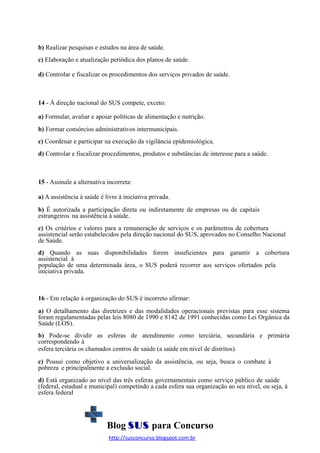 b) Realizar pesquisas e estudos na área de saúde.
c) Elaboração e atualização periódica dos planos de saúde.
d) Controlar e fiscalizar os procedimentos dos serviços privados de saúde.

14 - À direção nacional do SUS compete, exceto:
a) Formular, avaliar e apoiar políticas de alimentação e nutrição.
b) Formar consórcios administrativos intermunicipais.
c) Coordenar e participar na execução da vigilância epidemiológica.
d) Controlar e fiscalizar procedimentos, produtos e substâncias de interesse para a saúde.

15 - Assinale a alternativa incorreta:
a) A assistência à saúde é livre à iniciativa privada.
b) É autorizada a participação direta ou indiretamente de empresas ou de capitais
estrangeiros na assistência à saúde.
c) Os critérios e valores para a remuneração de serviços e os parâmetros de cobertura
assistencial serão estabelecidos pela direção nacional do SUS, aprovados no Conselho Nacional
de Saúde.
d) Quando as suas disponibilidades forem insuficientes para garantir a cobertura
assistencial à
população de uma determinada área, o SUS poderá recorrer aos serviços ofertados pela
iniciativa privada.

16 - Em relação à organização do SUS é incorreto afirmar:
a) O detalhamento das diretrizes e das modalidades operacionais previstas para esse sistema
foram regulamentadas pelas leis 8080 de 1990 e 8142 de 1991 conhecidas como Lei Orgânica da
Saúde (LOS).
b) Pode-se dividir as esferas de atendimento como terciária, secundária e primária
correspondendo à
esfera terciária os chamados centros de saúde (a saúde em nível de distritos).
c) Possui como objetivo a universalização da assistência, ou seja, busca o combate à
pobreza e principalmente a exclusão social.
d) Está organizado ao nível das três esferas governamentais como serviço público de saúde
(federal, estadual e municipal) competindo a cada esfera sua organização ao seu nível, ou seja, à
esfera federal

Blog SUS para Concurso
http://susconcurso.blogspot.com.br

 