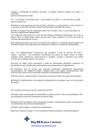 compete a formulação de políticas nacionais, à estadual, políticas estaduais de saúde e à
municipal,
políticas municipais de saúde.
1 7 - Em relação à articulação entre o setor público de saúde e o setor privado de saúde
pode-se afirmar que:
a) Dentre os dois segmentos do setor privado, o lucrativo e o não-lucrativo, o setor lucrativo é
o que mais se articula ao SUS por meio de contratos para a prestação de serviços.
b) Não há qualquer tipo de articulação entre estes sistemas, uma vez que funcionam de
maneira completamente independente.
c) O segmento não-lucrativo do setor privado abrange instituições filantrópicas, tais como as
Santas Casas de Misericórdia, sendo que boa parte delas vinculam-se ao SUS por meio de
contratos para prestação de serviços.
d) O segmento lucrativo tem como sua parcela mais expressiva o chamado sistema supletivo de
assistência médica abarcando apenas as cooperativas médicas e os planos de administração.

1 8 - Os estabelecimentos assistenciais que compõem a rede de serviços de saúde –
estatais e privados – são usualmente classificados em postos de saúde, centros de saúde,
unidades mistas, policlínicas, pronto-socorros e hospitais. Assinale a alternativa que melhor
correlaciona o estabelecimento e sua função:
a) Centro de saúde: presta assistência à saúde de determinada população valendo-se de
procedimentos mais simplificados, praticamente sem incorporações de equipamentos.
b) Policlínica: tipo de serviço que apresenta atendimento ambulatorial especializado
concentrando-se nas cidades de médio e grande porte e nas regiões economicamente mais
desenvolvidas, atua no nível da atenção secundária na modalidade ambulatorial.
c) Pronto-socorro: estabelecimento voltado para a assistência médica em regime de internação.
d) Hospital: estabelecimento com pequena incorporação de tecnologias, atua no nível primário
de atenção.

19 - Assinale a alternativa correta a respeito da lei 8142:
a) Dispõe sobre a participação da comunidade na gestão do SUS e sobre as transferências intergovernamentais de recursos financeiros na área da saúde.
b) Dispõe sobre as condições para a promoção, proteção e recuperação da saúde, a organização e
o funcionamento dos serviços correspondentes.
c) Dispõe sobre licitação e contratos da Administração.
d) Da nova redação ao artigo 177 da Constituição Federal, alterando e inserindo parágrafos.

Blog SUS para Concurso
http://susconcurso.blogspot.com.br

 