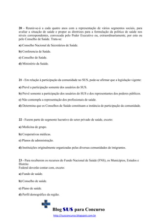 20 - Reunir-se-á a cada quatro anos com a representação de vários segmentos sociais, para
avaliar a situação de saúde e propor as diretrizes para a formulação da política de saúde nos
níveis correspondentes, convocada pelo Poder Executivo ou, extraordinariamente, por esta ou
pelo Conselho de Saúde. Trata-se:
a) Conselho Nacional de Secretários de Saúde.
b) Conferencia de Saúde.
c) Conselho de Saúde.
d) Ministério da Saúde.

21 - Em relação à participação da comunidade no SUS, pode-se afirmar que a legislação vigente:
a) Prevê a participação somente dos usuários do SUS.
b) Prevê somente a participação dos usuários do SUS e dos representantes dos poderes públicos.
c) Não contempla a representação dos profissionais de saúde.
d) Determina que os Conselhos de Saúde constituam a instância de participação da comunidade.

22 - Fazem parte do segmento lucrativo do setor privado de saúde, exceto:
a) Medicina de grupo.
b) Cooperativas médicas.
c) Planos de administração.
d) Instituições originalmente organizadas pelas diversas comunidades de imigrantes.

23 - Para receberem os recursos do Fundo Nacional de Saúde (FNS), os Municípios, Estados e
Distrito
Federal deverão contar com, exceto:
a) Fundo de saúde.
b) Conselho de saúde.
c) Plano de saúde.
d) Perfil demográfico da região.

Blog SUS para Concurso
http://susconcurso.blogspot.com.br

 