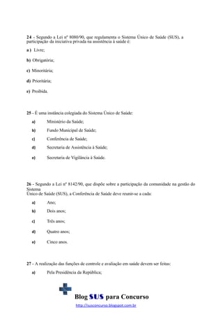 24 - Segundo a Lei nº 8080/90, que regulamenta o Sistema Único de Saúde (SUS), a
participação da iniciativa privada na assistência à saúde é:
a ) Livre;
b) Obrigatória;
c) Minoritária;
d) Prioritária;
e) Proibida.

25 - É uma instância colegiada do Sistema Único de Saúde:
a)

Ministério da Saúde;

b)

Fundo Municipal de Saúde;

c)

Conferência de Saúde;

d)

Secretaria de Assistência à Saúde;

e)

Secretaria de Vigilância à Saúde.

26 - Segundo a Lei nº 8142/90, que dispõe sobre a participação da comunidade na gestão do
Sistema
Único de Saúde (SUS), a Conferência de Saúde deve reunir-se a cada:
a)

Ano;

b)

Dois anos;

c)

Três anos;

d)

Quatro anos;

e)

Cinco anos.

27 - A realização das funções de controle e avaliação em saúde devem ser feitas:
a)

Pela Presidência da República;

Blog SUS para Concurso
http://susconcurso.blogspot.com.br

 