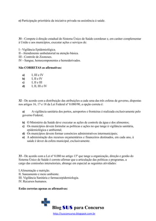 e) Participação prioritária da iniciativa privada na assistência à saúde.

31 - Compete à direção estadual do Sistema Único de Saúde coordenar e, em caráter complementar
à União e aos municípios, executar ações e serviços de:
I - Vigilância Epidemiológica.
II - Atendimento ambulatorial na atenção básica.
III - Controle de Zoonoses.
IV - Sangue, hemocomponentes e hemoderivados.
São CORRETAS as afirmativas:
a)
b)
c)
d)

I, III e IV
I, II e IV
I, II e III
I, II, III e IV

32 - De acordo com a distribuição das atribuições a cada uma das três esferas de governo, dispostas
nos artigos 16, 17 e 18 da Lei Federal nº 8.080/90, a opção correta é:
A vigilância sanitária dos portos, aeroportos e fronteiras é realizada exclusivamente pelo
governo Federal;
a)

b) O Ministério da Saúde deve executar as ações de controle da água e dos alimentos;
c) Os municípios devem formular as políticas e ações no que tange à vigilância sanitária,

epidemiológica e ambiental;
d) Os municípios devem formar consórcios administrativos intermunicipais;
e) A administração dos recursos orçamentários e financeiros destinados, em cada ano, à
saúde é dever da esfera municipal, exclusivamente.

33 - De acordo com a Lei nº 8.080 no artigo 13º que tange a organização, direção e gestão do
Sistema Único de Saúde é correto afirmar que a articulação das políticas e programas, a
cargo das comissões intersetoriais, abrange em especial as seguintes atividades:
I.Alimentação e nutrição.
II. Saneamento e meio ambiente.
III. Vigilância Sanitária e farmacoepidemiologia.
IV. Recursos humanos.
Estão corretas apenas as afirmativas:

Blog SUS para Concurso
http://susconcurso.blogspot.com.br

 