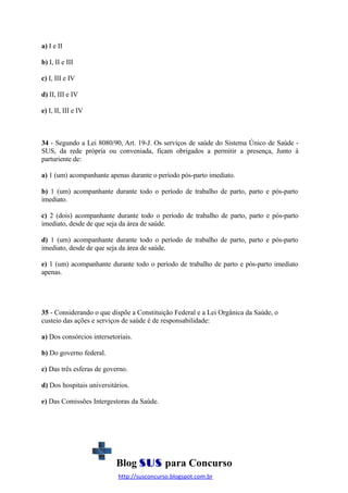 a) I e II
b) I, II e III
c) I, III e IV
d) II, III e IV
e) I, II, III e IV

34 - Segundo a Lei 8080/90, Art. 19-J. Os serviços de saúde do Sistema Único de Saúde SUS, da rede própria ou conveniada, ficam obrigados a permitir a presença, Junto à
parturiente de:
a) 1 (um) acompanhante apenas durante o período pós-parto imediato.
b) 1 (um) acompanhante durante todo o período de trabalho de parto, parto e pós-parto
imediato.
c) 2 (dois) acompanhante durante todo o período de trabalho de parto, parto e pós-parto
imediato, desde de que seja da área de saúde.
d) 1 (um) acompanhante durante todo o período de trabalho de parto, parto e pós-parto
imediato, desde de que seja da área de saúde.
e) 1 (um) acompanhante durante todo o período de trabalho de parto e pós-parto imediato
apenas.

35 - Considerando o que dispõe a Constituição Federal e a Lei Orgânica da Saúde, o
custeio das ações e serviços de saúde é de responsabilidade:
a) Dos consórcios intersetoriais.
b) Do governo federal.
c) Das três esferas de governo.
d) Dos hospitais universitários.
e) Das Comissões Intergestoras da Saúde.

Blog SUS para Concurso
http://susconcurso.blogspot.com.br

 