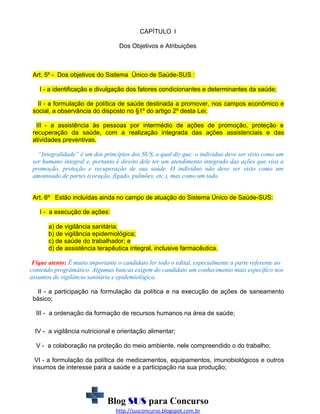 CAPÍTULO I
Dos Objetivos e Atribuições

Art. 5º - Dos objetivos do Sistema Único de Saúde-SUS :
I - a identificação e divulgação dos fatores condicionantes e determinantes da saúde;
II - a formulação de política de saúde destinada a promover, nos campos econômico e
social, a observância do disposto no §1º do artigo 2º desta Lei;
III - a assistência às pessoas por intermédio de ações de promoção, proteção e
recuperação da saúde, com a realização integrada das ações assistenciais e das
atividades preventivas.
“Integralidade” é um dos princípios dos SUS, o qual diz que: o indivíduo deve ser visto como um
ser humano integral e, portanto é direito dele ter um atendimento integrado das ações que visa a
promoção, proteção e recuperação de sua saúde. O indivíduo não deve ser visto como um
amontoado de partes (coração, fígado, pulmões, etc.), mas como um todo.
Art. 6º Estão incluídas ainda no campo de atuação do Sistema Único de Saúde-SUS:
I - a execução de ações:
a) de vigilância sanitária;
b) de vigilância epidemiológica;
c) de saúde do trabalhador; e
d) de assistência terapêutica integral, inclusive farmacêutica.
Fique atento: É muito importante o candidato ler todo o edital, especialmente a parte referente ao
conteúdo prográmático. Algumas bancas exigem do candidato um conhecimento mais específico nos
assuntos de vigilância sanitária e epidemiológica.
II - a participação na formulação da política e na execução de ações de saneamento
básico;
III - a ordenação da formação de recursos humanos na área de saúde;
IV - a vigilância nutricional e orientação alimentar;
V - a colaboração na proteção do meio ambiente, nele compreendido o do trabalho;
VI - a formulação da política de medicamentos, equipamentos, imunobiológicos e outros
insumos de interesse para a saúde e a participação na sua produção;

Blog SUS para Concurso
http://susconcurso.blogspot.com.br

 