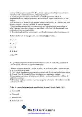 I- universalidade significa que o SUS deve atender a todos, sem distinções ou restrições,
oferecendo toda a atenção necessária, sem qualquer custo.
II- equidade significa que todo cidadão deve ser tratado igualmente pelo SUS,
independente de sua condição econômica, de classe social, credo, cor e condição de vida
em geral.
III- o controle social trata-se de um processo considerado regulador da cidadania cuja ação
deve se restringir à contínua vigilância da burocracia estatal.
IV- integralidade da assistência entende-se como um conjunto articulado e contínuo de
ações e serviços preventivos e curativos, individuais e coletivos, exigido para cada caso,
em todos os níveis de complexidade.
V- descentralização político-administrativa com direção única em cada esfera de governo.
Assinale a alternativa que apresenta a(s) afirmativa(s) correta(s).
a) I, II, III
b) I, II, IV
c) I, IV, V
d) II, III, V
e) III, IV, V

42 - Quanto à competência da direção municipal do sistema de saúde (SUS) regida pela
Lei n° 8.080/90, considere as seguintes atribuições:
I. Planejar, organizar, controlar e avaliar as ações e os serviços de saúde e gerir e executar
os serviços públicos de saúde.
II. Participar do planejamento, programação e organização da rede nacional e independente
do Sistema Único de Saúde (SUS), em articulação com sua direção estadual.
III. Acompanhar o processo de licitação para definir a gestão de laboratórios públicos de
saúde e hemocentros.
IV. Executar a vigilância sanitária de portos, aeroportos e fronteiras independentemente da
União e dos Estados.
É(são) da competência da direção municipal do Sistema Único de Saúde (SUS):
a) Somente III.
b) Somente I.
c) Somente I e II.
d) Somente II e IV.

Blog SUS para Concurso
http://susconcurso.blogspot.com.br

 