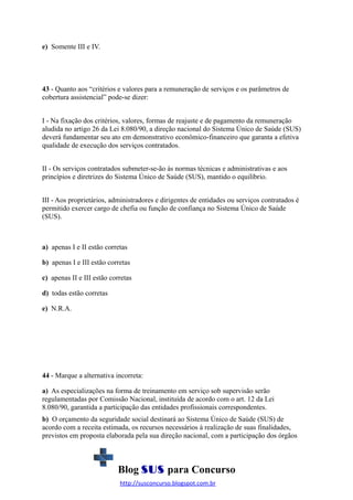 e) Somente III e IV.

43 - Quanto aos “critérios e valores para a remuneração de serviços e os parâmetros de
cobertura assistencial” pode-se dizer:
I - Na fixação dos critérios, valores, formas de reajuste e de pagamento da remuneração
aludida no artigo 26 da Lei 8.080/90, a direção nacional do Sistema Único de Saúde (SUS)
deverá fundamentar seu ato em demonstrativo econômico-financeiro que garanta a efetiva
qualidade de execução dos serviços contratados.
II - Os serviços contratados submeter-se-ão às normas técnicas e administrativas e aos
princípios e diretrizes do Sistema Único de Saúde (SUS), mantido o equilíbrio.
III - Aos proprietários, administradores e dirigentes de entidades ou serviços contratados é
permitido exercer cargo de chefia ou função de confiança no Sistema Único de Saúde
(SUS).

a) apenas I e II estão corretas
b) apenas I e III estão corretas
c) apenas II e III estão corretas
d) todas estão corretas
e) N.R.A.

44 - Marque a alternativa incorreta:
a) As especializações na forma de treinamento em serviço sob supervisão serão
regulamentadas por Comissão Nacional, instituída de acordo com o art. 12 da Lei
8.080/90, garantida a participação das entidades profissionais correspondentes.
b) O orçamento da seguridade social destinará ao Sistema Único de Saúde (SUS) de
acordo com a receita estimada, os recursos necessários à realização de suas finalidades,
previstos em proposta elaborada pela sua direção nacional, com a participação dos órgãos

Blog SUS para Concurso
http://susconcurso.blogspot.com.br

 