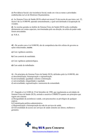da Previdência Social e da Assistência Social, tendo em vista as metas e prioridades
estabelecidas na Lei de Diretrizes Orçamentárias.
c) Ao Sistema Único de Saúde (SUS) caberá um terço(1/3) da receita de que trata o art. 32,
inciso I da Lei 8.080/90, apurada semestralmente, a qual será destinada à recuperação de
viciados.
d) As receitas geradas no âmbito do Sistema Único de Saúde (SUS) serão creditadas
diretamente em contas especiais, movimentadas pela sua direção, na esfera de poder onde
forem arrecadadas.
e) N.R.A.

45 - De acordo com a Lei 8.080/90, são de competência das três esferas do governo as
ações relacionadas, exceto:
a) Com vigilância sanitária.
b) Com controle de natalidade.
c) Com vigilância epidemiológica.
d) Com saúde do trabalhador.

46 - Os princípios do Sistema Único de Saúde (SUS), definidos pela Lei 8.080/90, são:
a) descentralização, hierarquização e regionalização.
b) universalidade, igualdade e direito à informação.
c) universalidade, integralidade e equidade.
d) universalidade, regionalização e autonomia da comunidade.

47 - Segundo a Lei 8.080 de 19 de Setembro de 1990, que regulamenta as atividades do
Sistema Único de Saúde (SUS), assinale a assertiva CORRETA quanto aos princípios que
regem este sistema:
a) Desigualdade da assistência à saúde, com preconceitos ou privilégios de qualquer
espécie.
b) Centralização político-administrativa.
c) Regionalização e hierarquização da rede de serviços de saúde.
d) Universalidade de acesso aos serviços de saúde somente aos idosos, mulheres e
gestantes.

Blog SUS para Concurso
http://susconcurso.blogspot.com.br

 