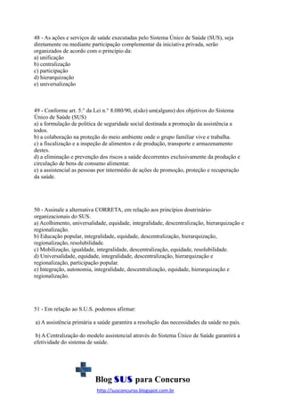 48 - As ações e serviços de saúde executadas pelo Sistema Único de Saúde (SUS), seja
diretamente ou mediante participação complementar da iniciativa privada, serão
organizados de acordo com o princípio da:
a) unificação
b) centralização
c) participação
d) hierarquização
e) universalização

49 - Conforme art. 5.° da Lei n.° 8.080/90, e(são) um(alguns) dos objetivos do Sistema
Único de Saúde (SUS)
a) a formulação de politica de seguridade social destinada a promoção da assistência a
todos.
b) a colaboração na proteção do meio ambiente onde o grupo familiar vive e trabalha.
c) a fiscalização e a inspeção de alimentos e de produção, transporte e armazenamento
destes.
d) a eliminação e prevenção dos riscos a saúde decorrentes exclusivamente da produção e
circulação de bens de consumo alimentar.
e) a assistencial as pessoas por intermédio de ações de promoção, proteção e recuperação
da saúde.

50 - Assinale a alternativa CORRETA, em relação aos princípios doutrinárioorganizacionais do SUS.
a) Acolhimento, universalidade, equidade, integralidade, descentralização, hierarquização e
regionalização.
b) Educação popular, integralidade, equidade, descentralização, hierarquização,
regionalização, resolubilidade.
c) Mobilização, igualdade, integralidade, descentralização, equidade, resolubilidade.
d) Universalidade, equidade, integralidade, descentralização, hierarquização e
regionalização, participação popular.
e) Integração, autonomia, integralidade, descentralização, equidade, hierarquização e
regionalização.

51 - Em relação ao S.U.S. podemos afirmar:
a) A assistência primária a saúde garantira a resolução das necessidades da saúde no país.
b) A Centralização do modelo assistencial através do Sistema Único de Saúde garantirá a
efetividade do sistema de saúde.

Blog SUS para Concurso
http://susconcurso.blogspot.com.br

 