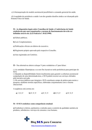 c) A hierarquização do modelo assistencial possibilitará o comando gerencial da saúde.
d) A equidade da assistência a saúde é um dos grandes desafios ainda a ser alcançado pelo
Sistema Único de Saúde.

52 - As disposições legais sobre Conselhos de Saúde e Conferências de Saúde
estabelecem que suas organizações e normas de funcionamento deverão ser
definidas através de: (Lei Federal nº. 8142/1990)
a) Editais públicos.
b) Leis Complementares.
c) Publicações oficiais em diários do executivo.
d) Regimento próprio aprovado pelo respectivo Conselho.
e) Atas registradas em Cartórios.

53 - Nas alternativas abaixo coloque V para verdadeiras e F para falsas:
( ) As entidades filantrópicas e as sem fins lucrativos terão preferência para participar do
SUS.
( ) Quando as disponibilidades forem insuficientes para garantir a cobertura assistencial
a população de uma determinada área, o SUS poderá recorrer aos serviços ofertados
pela iniciativa privada.
( ) Os serviços públicos que integram o SUS constituem campo de prática para ensino e
pesquisa, mediante normas específicas, elaboradas conjuntamente com o sistema
educacional.
A seqüência está correta em:
a) F, F, F

b) V, V, V

c) F, V, V

d) F, V, F

e) V, V, F

54 - O SUS estabelece como competência estadual:
a) Estabelecer critérios, parâmetros e métodos para o controle da qualidade sanitária de
produtos, substâncias e serviços de consumo e uso humano.

Blog SUS para Concurso
http://susconcurso.blogspot.com.br

 