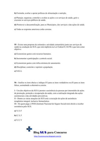 b) Formular, avaliar e apoiar políticas de alimentação e nutrição.
c) Planejar, organizar, controlar e avaliar as ações e os serviços de saúde, gerir e
executar os serviços públicos de saúde.
d) Promover a descentralização, para os Municípios, dos serviços e das ações de saúde.
e) Todas as respostas anteriores estão corretas.

55 - Existe uma proposta de estimular a atividade comunitária junto aos serviços de
saúde na condução do SUS, que está implícita na Lei Federal 8.142/90 e que tem como
objetivo:
a) Economizar gastos com recursos humanos.
b) Incrementar a participação e controle social.
c) Economizar gastos com infra-estrutura de saneamento.
d) Disciplinar, controlar e reprimir a população.
e) N.R.A.

56 - Analise os itens abaixo e indique (V) para os itens verdadeiros ou (F) para os itens
falsos, assinalando a alternativa correta.
I - Um dos objetivos do SUS é prestar a assistência às pessoas por intermédio de ações
de promoção, proteção e recuperação da saúde, com a realização integrada das ações
assistenciais e das atividades preventivas.
II - Dentre as várias atuações do SUS está a execução de ações de assistência
terapêutica integral, inclusive farmacêutica.
III - Só quem paga o INSS (Instituto Nacional do Seguro Social) tem direito a receber
assistência pelo SUS.
a) V, F, F
b) F, V, F
c) V, F, V

Blog SUS para Concurso
http://susconcurso.blogspot.com.br

 