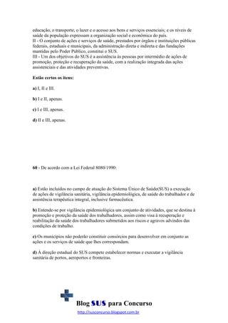 educação, o transporte, o lazer e o acesso aos bens e serviços essenciais; e os níveis de
saúde da população expressam a organização social e econômica do país.
II - O conjunto de ações e serviços de saúde, prestados por órgãos e instituições públicas
federais, estaduais e municipais, da administração direta e indireta e das fundações
mantidas pelo Poder Público, constitui o SUS.
III - Um dos objetivos do SUS é a assistência às pessoas por intermédio de ações de
promoção, proteção e recuperação da saúde, com a realização integrada das ações
assistenciais e das atividades preventivas.
Estão certos os itens:
a) I, II e III.
b) I e II, apenas.
c) I e III, apenas.
d) II e III, apenas.

60 - De acordo com a Lei Federal 8080/1990:

a) Estão incluídos no campo de atuação do Sistema Único de Saúde(SUS) a execução
de ações de vigilância sanitária, vigilância epidemiológica, de saúde do trabalhador e de
assistência terapêutica integral, inclusive farmacêutica.
b) Entende-se por vigilância epidemiológica um conjunto de atividades, que se destina à
promoção e proteção da saúde dos trabalhadores, assim como visa à recuperação e
reabilitação da saúde dos trabalhadores submetidos aos riscos e agravos advindos das
condições de trabalho.
c) Os municípios não poderão constituir consórcios para desenvolver em conjunto as
ações e os serviços de saúde que lhes correspondam.
d) Á direção estadual do SUS compete estabelecer normas e executar a vigilância
sanitária de portos, aeroportos e fronteiras.

Blog SUS para Concurso
http://susconcurso.blogspot.com.br

 