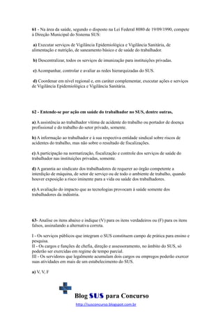 61 - Na área da saúde, segundo o disposto na Lei Federal 8080 de 19/09/1990, compete
à Direção Municipal do Sistema SUS:
a) Executar serviços de Vigilância Epidemiológica e Vigilância Sanitária, de
alimentação e nutrição, de saneamento básico e de saúde do trabalhador.
b) Descentralizar, todos os serviços de imunização para instituições privadas.
c) Acompanhar, controlar e avaliar as redes hierarquizadas do SUS.
d) Coordenar em nível regional e, em caráter complementar, executar ações e serviços
de Vigilância Epidemiológica e Vigilância Sanitária.

62 - Entende-se por ação em saúde do trabalhador no SUS, dentre outras,
a) A assistência ao trabalhador vítima de acidente do trabalho ou portador de doença
profissional e do trabalho do setor privado, somente.
b) A informação ao trabalhador e à sua respectiva entidade sindical sobre riscos de
acidentes do trabalho, mas não sobre o resultado de fiscalizações.
c) A participação na normatização, fiscalização e controle dos serviços de saúde do
trabalhador nas instituições privadas, somente.
d) A garantia ao sindicato dos trabalhadores de requerer ao órgão competente a
interdição de máquina, de setor de serviço ou de todo o ambiente de trabalho, quando
houver exposição a risco iminente para a vida ou saúde dos trabalhadores.
e) A avaliação do impacto que as tecnologias provocam à saúde somente dos
trabalhadores da indústria.

63- Analise os itens abaixo e indique (V) para os itens verdadeiros ou (F) para os itens
falsos, assinalando a alternativa correta.
I - Os serviços públicos que integram o SUS constituem campo de prática para ensino e
pesquisa.
II - Os cargos e funções de chefia, direção e assessoramento, no âmbito do SUS, só
poderão ser exercidas em regime de tempo parcial.
III - Os servidores que legalmente acumulam dois cargos ou empregos poderão exercer
suas atividades em mais de um estabelecimento do SUS.
a) V, V, F

Blog SUS para Concurso
http://susconcurso.blogspot.com.br

 