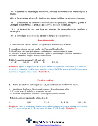 VII - o controle e a fiscalização de serviços, produtos e substâncias de interesse para a
saúde;
VIII - a fiscalização e a inspeção de alimentos, água e bebidas, para consumo humano;
IX participação no controle e na fiscalização da produção, transporte, guarda e
utilização de substâncias e produtos psicoativos, tóxicos e radioativos;
X o incremento, em sua área de atuação, do desenvolvimento científico e
tecnológico;
XI - a formulação e execução da política de sangue e seus derivados.
Exercício resolvido
2. De acordo com a Lei nº. 8080/90, são objetivos do Sistema Único de Saúde
I. execução de ações de merenda escolar e do Programa Bolsa Família.
II. identificação e divulgação dos fatores condicionantes e determinantes da saúde.
III. execução de ações de vigilância sanitária; vigilância epidemiológica; saúde do trabalhador;
assistência terapêutica integral, inclusive farmacêutica.
Está(ão) correta(s) apenas a(s) afirmativa(s)
A) I, II
B) II, III
C) III
D) I

E) I, III

Resolução: Apenas as proposições II e III estão corretas de acordo com o inciso I art. 5º e o inciso I
do art. 6º. A proposição I está incorreta pois não é objetivo do SUS a “execução de ações de merenda
escolar e do Programa Bolsa Família.” Gabarito: B.

Exercicio resolvido
3.
I.

Acerca dos objetivos e atribuições do SUS, de acordo com a Lei nº8.080/90, analise.

Identificar e divulgar os fatores condicionantes e determinantes da saúde.
II. E xecutar ações de assistência terapêutica integral.
III. Fiscalizar e inspecionar alimentos e bebidas para consumo humano.
Está(ão) correta(s) apenas a(s) afirmativa(s):

A) I

B) II

C) I, II

D) II, III

E) I, II, III

Resolução: Todas as proposições apresentadas estão corretas como pode-se observar no inciso I do
art. 5º (I), no inciso I do art. 6º (II) e no inciso VIII do art. 6º (III) desta lei. Gabarito: E.

Blog SUS para Concurso
http://susconcurso.blogspot.com.br

 