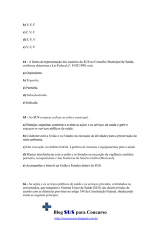 b) V, F, F
c) F, V, F
d) F, V, V
e) V, F, V

64 - A forma de representação dos usuários do SUS no Conselho Municipal de Saúde,
conforme determina a Lei Federal nº. 8142/1990, será:
a) Dependente.
b) Tripartite.
c) Paritária.
d) Individualizada.
e) Indicada.

65 - Ao SUS compete realizar na esfera municipal:
a) Planejar, organizar, controlar e avaliar as ações e os serviços de saúde e gerir e
executar os serviços públicos de saúde.
b) Colaborar com a União e os Estados na execução de atividades para a preservação do
meio ambiente.
c) Dar execução, no âmbito federal, à política de insumos e equipamentos para a saúde.
d) Manter interferências com a união e os Estados na execução da vigilância sanitária
portuária, aeroportuárias e das fronteiras da América latina (Mercosul).
e) Acompanhar e intervir na União e Estados dentro do SUS.

66 - As ações e os serviços públicos de saúde e os serviços privados, contratados ou
conveniados, que integram o Sistema Único de Saúde (SUS) são desenvolvidos de
acordo com as diretrizes previstas no artigo 198 da Constituição Federal, obedecendo
ainda ao seguinte princípio:

Blog SUS para Concurso
http://susconcurso.blogspot.com.br

 