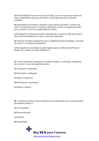 a) Universalidade de acesso aos serviços de saúde, exceto nas ações que exijam uma
maior complexidade, posto que nem todos os municípios possuem as mesmas
condições.
b) Integralidade de assistência, entendida como conjunto articulado e contínuo das
ações e serviços preventivos e curativos, individuais e coletivos, exigidos para cada
caso, em todos os níveis de complexidade do sistema.
c) Divulgação de informações quanto à utilização dos serviços de saúde pelo usuário,
através de correspondências ou outros meios de comunicação.
d) Utilização de dados demográficos para o estabelecimento de prioridades, a alocação
de recursos e a orientação programática.
e) Participação da comunidade nas ações ligadas apenas à elaboração do Plano de
Saúde, sem, contudo, ter caráter deliberativo.

67 - Como instrumento importante da vigilância sanitária, a notificação compulsória
deve ocorrer, no caso das seguintes doenças:
a) Leptospirose e hanseníase.
b) Endocardite e cardiopatia.
c) Herpes e coqueluche.
d) Blastomicose e pneumonia.
e) Diabetes e difteria.

68 - A diretriz do Sistema Único de Saúde que está relacionada com a municipalização
dos hospitais federais é:
a) Universalidade;
b) Descentralização;
c) Equidade;
d) Integralidade;

Blog SUS para Concurso
http://susconcurso.blogspot.com.br

 