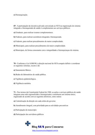e) Hierarquização.

69 - A participação da iniciativa privada conveniada ao SUS na organização do sistema
integrado e hierarquizado de saúde é complementar aos serviços públicos:
a) Estaduais, para realizar exames complementares.
b) Federais, para realizar assistência integrada e hierarquizada.
c) Federais, para realizar procedimentos de maior complexidade.
d) Municipais, para realizar procedimentos de maior complexidade.
e) Municipais, de forma consonante com a integralidade e hierarquizaçao do sistema.

70 - Conforme a Lei 8.080/90, à direção nacional do SUS compete definir e coordenar
os seguintes sistemas, exceto o de:
a) Saneamento Básico.
b) Redes de laboratórios de saúde pública.
c) Vigilância epidemiológica.
d) Vigilância sanitária.

71 - Nos termos da Constituição Federal de 1988, as ações e serviços públicos de saúde
integram uma rede regionalizada e hierarquizada e constituem um sistema único,
organizado de acordo com as seguintes diretrizes, entre outras:
a) Centralização da direção em cada esfera de governo
b) Atendimento integral, com prioridade para as atividades preventivas
c) Participação do muncicípio
d) Participação dos servidores públicos

Blog SUS para Concurso
http://susconcurso.blogspot.com.br

 
