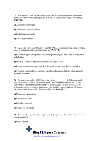 72 - Nos termos da lei 8.080/90 - a articulação das políticas e programas, a cargo das
comissões intersetoriais, abrangerá, em especial, as seguintes atividades, entre outras,
EXCETO:
a) Alimentação e nutrição
b) Saneamento e meio ambiente
c) Cuidados com a família
d) Saúde do trabalhador

73 - De acordo com a Constituição Federal de 1988, ao sistema único de saúde compete,
além de outras atribuições, nos termos da lei, EXCETO:
a) Executar as ações de vigilância sanitária e epidemiológica, bem como as de saúde do
trabalhador.
b) Ordenar a formação de recursos humanos na área de saúde.
c) Incrementar em sua área de atuação o desenvolvimento científico e tecnológico.
d) Fiscalizar a qualidade dos alimentos e gorduras, bem como bebidas alcoólicas para
consumo hospitalar.
74 - De acordo, com a Lei 8.080/90 - serão criadas ___________ de âmbito nacional,
subordinadas ao Conselho Nacional de Saúde, integradas pelos Ministérios e órgãos
competentes e por entidades representativas da sociedade civil, com a finalidade de
articular políticas e programas de interesse para a saúde, cuja execução envolva áreas
não compreendidas no âmbito do Sistema Único de Saúde (SUS).
a) Comissões intersetoriais
b) Conselhos de saúde
c) Conselhos especiais
d) Comissões setorizadas
75 - A quem cabe a coordenação do processo de programação da assistência à saúde em
âmbito nacional?
a) União Federal.

Blog SUS para Concurso
http://susconcurso.blogspot.com.br

 