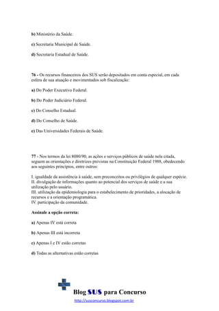 b) Ministério da Saúde.
c) Secretaria Municipal de Saúde.
d) Secretaria Estadual de Saúde.

76 - Os recursos financeiros dos SUS serão depositados em conta especial, em cada
esfera de sua atuação e movimentados sob fiscalização:
a) Do Poder Executivo Federal.
b) Do Poder Judiciário Federal.
c) Do Conselho Estadual.
d) Do Conselho de Saúde.
e) Das Universidades Federais de Saúde.

77 - Nos termos da lei 8080/90, as ações e serviços públicos de saúde nela citada,
seguem as orientações e diretrizes previstas na Constituição Federal 1988, obedecendo
aos seguintes princípios, entre outros:
I. igualdade da assistência à saúde, sem preconceitos ou privilégios de qualquer espécie.
II. divulgação de informações quanto ao potencial dos serviços de saúde e a sua
utilização pelo usuário.
III. utilização da epidemiologia para o estabelecimento de prioridades, a alocação de
recursos e a orientação programática.
IV. participação da comunidade.
Assinale a opção correta:
a) Apenas IV está correta
b) Apenas III está incorreta
c) Apenas I e IV estão corretas
d) Todas as alternativas estão corretas

Blog SUS para Concurso
http://susconcurso.blogspot.com.br

 