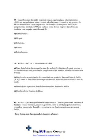 78 - Os profissionais de saúde, responsáveis por organizações e estabelecimentos
públicos e particulares de saúde e ensino, são obrigados a comunicar aos gestores do
SUS a ocorrência de casos suspeitos ou confirmados de doenças de notificação
compulsória e imediata. NÃO está incluído como doença e agravo de notificação
imediata, caso suspeito ou confirmado de:
a) Febre amarela.
b) Herpes.
c) Botulismo.
d) Cólera.
e) Raiva humana.

79 - A Lei nº 8.142, de 28 de dezembro de 1990:
a) Trata da definição das competências e das atribuições das três esferas de governo e
do funcionamento e da participação complementar dos serviços privados de assistência
à saúde.
b) Dispõe sobre a participação da comunidade na gestão do Sistema Único de Saúde
(SUS) e sobre as transferências intergovernamentais de recursos financeiros na área de
saúde.
c) Dispõe sobre o processo de trabalho das equipes de atenção básica.
d) Dispõe sobre o Estatuto do Idoso.

80 - A Lei nº 8.080/90 regulamenta os dispositivos da Constituição Federal referentes à
Saúde no Estado brasileiro, dispondo, portanto, sobre as condições para a promoção,
proteção e recuperação da saúde, a organização e o funcionamento dos serviços de
Saúde.
Dessa forma, com base nessa Lei, é correto afirmar:

Blog SUS para Concurso
http://susconcurso.blogspot.com.br

 