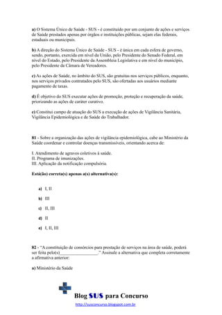 a) O Sistema Único de Saúde - SUS - é constituído por um conjunto de ações e serviços
de Saúde prestados apenas por órgãos e instituições públicas, sejam elas federais,
estaduais ou municipais.
b) A direção do Sistema Único de Saúde - SUS - é única em cada esfera de governo,
sendo, portanto, exercida em nível da União, pelo Presidente do Senado Federal, em
nível do Estado, pelo Presidente da Assembleia Legislativa e em nível do município,
pelo Presidente da Câmara de Vereadores.
c) As ações de Saúde, no âmbito do SUS, são gratuitas nos serviços públicos, enquanto,
nos serviços privados contratados pelo SUS, são ofertadas aos usuários mediante
pagamento de taxas.
d) É objetivo do SUS executar ações de promoção, proteção e recuperação da saúde,
priorizando as ações de caráter curativo.
e) Constitui campo de atuação do SUS a execução de ações de Vigilância Sanitária,
Vigilância Epidemiológica e de Saúde do Trabalhador.

81 - Sobre a organização das ações de vigilância epidemiológica, cabe ao Ministério da
Saúde coordenar e controlar doenças transmissíveis, orientando acerca de:
I. Atendimento de agravos coletivos à saúde.
II. Programa de imunizações.
III. Aplicação da notificação compulsória.
Está(ão) correta(s) apenas a(s) alternativa(s):
a) I, II
b) III
c) II, III
d) II
e) I, II, III

82 - “A constituição de consórcios para prestação de serviços na área de saúde, poderá
ser feita pelo(s)_________________.” Assinale a alternativa que completa corretamente
a afirmativa anterior:
a) Ministério da Saúde

Blog SUS para Concurso
http://susconcurso.blogspot.com.br

 