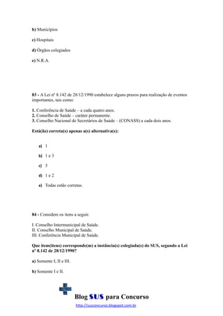 b) Municípios
c) Hospitais
d) Órgãos colegiados
e) N.R.A.

83 - A Lei nº 8.142 de 28/12/1990 estabelece alguns prazos para realização de eventos
importantes, tais como:
1. Conferência de Saúde – a cada quatro anos.
2. Conselho de Saúde – caráter permanente.
3. Conselho Nacional de Secretários de Saúde – (CONASS) a cada dois anos.
Está(ão) correta(s) apenas a(s) alternativa(s):
a) 1
b) 1 e 3
c) 3
d) 1 e 2
e) Todas estão corretas.

84 - Considere os itens a seguir.
I. Conselho Intermunicipal de Saúde.
II. Conselho Municipal de Saúde.
III. Conferência Municipal de Saúde.
Que item(itens) corresponde(m) a instância(s) colegiada(s) do SUS, segundo a Lei
nº 8.142 de 28/12/1990?
a) Somente I, II e III.
b) Somente I e II.

Blog SUS para Concurso
http://susconcurso.blogspot.com.br

 