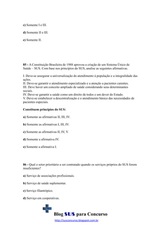 c) Somente I e III.
d) Somente II e III.
e) Somente II.

85 - A Constituição Brasileira de 1988 aprovou a criação de um Sistema Único de
Saúde – SUS. Com base nos princípios do SUS, analise as seguintes afirmativas.
I. Deve-se assegurar a universalização do atendimento à população e a integralidade das
ações.
II. Deve-se garantir o atendimento especializado e a atenção a pacientes carentes.
III. Deve haver um conceito ampliado de saúde considerando seus determinantes
sociais.
IV. Deve-se garantir a saúde como um direito de todos e um dever do Estado.
V. Deve-se estabelecer a descentralização e o atendimento básico das necessidades de
pacientes especiais.
Constituem princípios do SUS:
a) Somente as afirmativas II, III, IV.
b) Somente as afirmativas I, III, IV.
c) Somente as afirmativas II, IV, V.
d) Somente a afirmativa IV.
e) Somente a afirmativa I.

86 - Qual o setor prioritário a ser contratado quando os serviços próprios do SUS forem
insuficientes?
a) Serviço de associações profissionais.
b) Serviço de saúde suplementar.
c) Serviço filantrópico.
d) Serviço em cooperativas.

Blog SUS para Concurso
http://susconcurso.blogspot.com.br

 