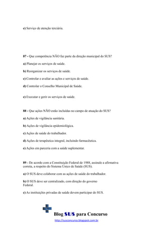 e) Serviço de atenção terciária.

87 - Que competência NÃO faz parte da direção municipal do SUS?
a) Planejar os serviços de saúde.
b) Reorganizar os serviços de saúde.
c) Controlar e avaliar as ações e serviços de saúde.
d) Controlar o Conselho Municipal de Saúde.
e) Executar e gerir os serviços de saúde.

88 - Que ações NÃO estão incluídas no campo de atuação do SUS?
a) Ações de vigilância sanitária.
b) Ações de vigilância epidemiológica.
c) Ações de saúde do trabalhador.
d) Ações de terapêutica integral, incluindo farmacêutica.
e) Ações em parceria com a saúde suplementar.

89 - De acordo com a Constituição Federal de 1988, assinale a afirmativa
correta, a respeito do Sistema Único de Saúde (SUS).
a) O SUS deve colaborar com as ações de saúde do trabalhador.
b) O SUS deve ser centralizado, com direção do governo
Federal.
c) As instituições privadas de saúde devem participar do SUS.

Blog SUS para Concurso
http://susconcurso.blogspot.com.br

 