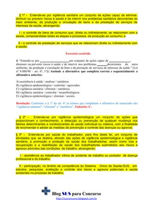 § 1º - Entende-se por vigilância sanitária um conjunto de ações capaz de eliminar,
diminuir ou prevenir riscos à saúde e de intervir nos problemas sanitários decorrentes do
meio ambiente, da produção e circulação de bens e da prestação de serviços de
interesse da saúde, abrangendo:
I - o controle de bens de consumo que, direta ou indiretamente, se relacionem com a
saúde, compreendidas todas as etapas e processos, da produção ao consumo; e
II - o controle da prestação de serviços que se relacionam direta ou indiretamente com
a saúde.
Exercício resolvido
4. “Entende-se por
um conjunto de ações capaz de
,
diminuir ou prevenir riscos à saúde e de intervir nos problemas
decorrentes do meio
ambiente, da produção e circulação de bens e da prestação de serviços de interesse da saúde.” (Lei
nº 8.080/90 – art. 6º, 1º§) Assinale a alternativa que completa correta e sequencialmente a
afirmativa anterior.
A) assistência à saúde / analisar / sanitários
B) vigilância epidemiológica / controlar / agravados
C) vigilância sanitária / eliminar / sanitários
D) vigilância sanitária / controlar / imunobiológicos
E) vigilância epidemiológica / eliminar / sociais
Resolução: Conforme o § 1º do art. 6º os termos que completam a afirmativa do enunciado são:
“vigilância sanitaria”, “eliminar” e “sanitários”. Gabarito: C.
§ 2º Entende-se por vigilância epidemiológica um conjunto de ações que
proporcionam o conhecimento, a detecção ou prevenção de qualquer mudança nos
fatores determinantes e condicionantes de saúde individual ou coletiva, com a finalidade
de recomendar e adotar as medidas de prevenção e controle das doenças ou agravos.
§ 3º - Entende-se por saúde do trabalhador, para fins desta lei, um conjunto de
atividades que se destina, através das ações de vigilância epidemiológica e vigilância
sanitária, à promoção e proteção da saúde dos trabalhadores, assim como visa a
recuperação e a reabilitação da saúde dos trabalhadores submetidos aos riscos e
agravos advindos das condições de trabalho, abrangendo:
I - assistência ao trabalhador vítima de acidente de trabalho ou portador de doença
profissional e do trabalho;
II - participação, no âmbito de competência do Sistema Único de Saúde-SUS, em
estudos, pesquisas, avaliação e controle dos riscos e agravos potenciais à saúde
existentes no processo de trabalho;

Blog SUS para Concurso
http://susconcurso.blogspot.com.br

 