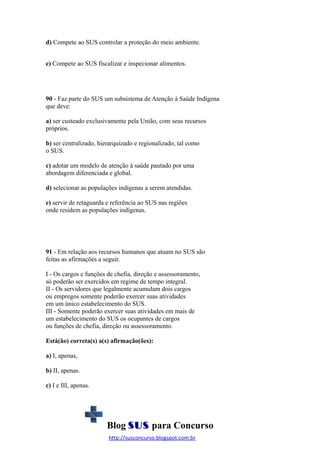 d) Compete ao SUS controlar a proteção do meio ambiente.
e) Compete ao SUS fiscalizar e inspecionar alimentos.

90 - Faz parte do SUS um subsistema de Atenção à Saúde Indígena
que deve:
a) ser custeado exclusivamente pela União, com seus recursos
próprios.
b) ser centralizado, hierarquizado e regionalizado, tal como
o SUS.
c) adotar um modelo de atenção à saúde pautado por uma
abordagem diferenciada e global.
d) selecionar as populações indígenas a serem atendidas.
e) servir de retaguarda e referência ao SUS nas regiões
onde residem as populações indígenas.

91 - Em relação aos recursos humanos que atuam no SUS são
feitas as afirmações a seguir.
I - Os cargos e funções de chefia, direção e assessoramento,
só poderão ser exercidos em regime de tempo integral.
II - Os servidores que legalmente acumulam dois cargos
ou empregos somente poderão exercer suas atividades
em um único estabelecimento do SUS.
III - Somente poderão exercer suas atividades em mais de
um estabelecimento do SUS os ocupantes de cargos
ou funções de chefia, direção ou assessoramento.
Está(ão) correta(s) a(s) afirmação(ões):
a) I, apenas,
b) II, apenas.
c) I e III, apenas.

Blog SUS para Concurso
http://susconcurso.blogspot.com.br

 