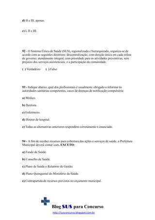 d) II e III, apenas.
e) I, II e III.

92 - O Sistema Único de Saúde (SUS), regionalizado e hierarquizado, organiza-se de
acordo com as seguintes diretrizes: descentralização, com direção única em cada esfera
de governo; atendimento integral, com prioridade para as atividades preventivas, sem
prejuízo dos serviços assistenciais; e a participação da comunidade.
( ) Verdadeiro

( ) Falso

93 - Indique abaixo, qual dos profissionais é usualmente obrigado a informar às
autoridades sanitárias competentes, casos de doenças de notificação compulsória:
a) Médico.
b) Dentista.
c) Enfermeiro.
d) Diretor de hospital.
e) Todas as alternativas anteriores respondem corretamente o enunciado.

94 - A fim de receber recursos para cobertura das ações e serviços de saúde, a Prefeitura
Municipal deverá contar com, EXCETO:
a) Fundo de Saúde.
b) Conselho de Saúde.
c) Plano de Saúde e Relatório de Gestão.
d) Plano Quinquenal do Ministério da Saúde.
e) Contrapartida de recursos previstos no orçamento municipal.

Blog SUS para Concurso
http://susconcurso.blogspot.com.br

 