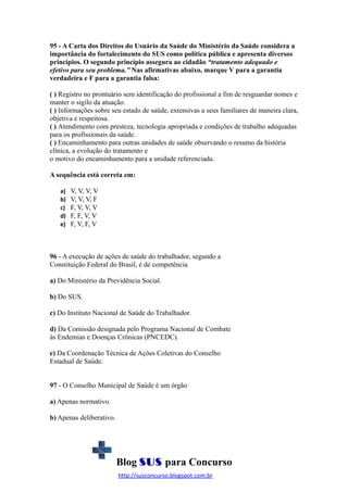 95 - A Carta dos Direitos do Usuário da Saúde do Ministério da Saúde considera a
importância do fortalecimento do SUS como política pública e apresenta diversos
princípios. O segundo princípio assegura ao cidadão “tratamento adequado e
efetivo para seu problema.” Nas afirmativas abaixo, marque V para a garantia
verdadeira e F para a garantia falsa:
( ) Registro no prontuário sem identificação do profissional a fim de resguardar nomes e
manter o sigilo da atuação.
( ) Informações sobre seu estado de saúde, extensivas a seus familiares de maneira clara,
objetiva e respeitosa.
( ) Atendimento com presteza, tecnologia apropriada e condições de trabalho adequadas
para os profissionais da saúde.
( ) Encaminhamento para outras unidades de saúde observando o resumo da história
clínica, a evolução do tratamento e
o motivo do encaminhamento para a unidade referenciada.
A sequência está correta em:
a)
b)
c)
d)
e)

V, V, V, V
V, V, V, F
F, V, V, V
F, F, V, V
F, V, F, V

96 - A execução de ações de saúde do trabalhador, segundo a
Constituição Federal do Brasil, é de competência
a) Do Ministério da Previdência Social.
b) Do SUS.
c) Do Instituto Nacional de Saúde do Trabalhador.
d) Da Comissão designada pelo Programa Nacional de Combate
às Endemias e Doenças Crônicas (PNCEDC).
e) Da Coordenação Técnica de Ações Coletivas do Conselho
Estadual de Saúde.
97 - O Conselho Municipal de Saúde é um órgão
a) Apenas normativo.
b) Apenas deliberativo.

Blog SUS para Concurso
http://susconcurso.blogspot.com.br

 