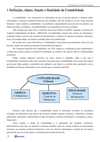 Introdução à Contabilidade


1 Definição, objeto, função e finalidade da Contabilidade

       A contabilidade é um instrumento de informação em que as pessoas passam a conhecer dados
relacionados à estrutura econômica-financeira das entidades com fins lucrativos ou não. Neste primeiro
momento, vamos estudar a contabilidade e seu ambiente compreendendo um pouco do seu conceito, seu
objeto de estudo, seu objetivo, sua aplicabilidade e sua importância em nossa sociedade.
       Vale ressaltar que vários são os conceitos acerca das Ciências Contábeis. Segundo o Instituto dos
Auditores Independentes do Brasil – IBRACON, a Contabilidade consiste num sistema de informação e
avaliação voltado à prover seus usuários de demonstrações e análises de natureza econômica, financeira,
física e de produtividade, em relação à entidade objeto de contabilização.
       De acordo com o autor Osni Moura, a Contabilidade é uma ciência que possibilita, através de suas
técnicas, manter um controle permanente do patrimônio da empresa.
       No Congresso Brasileiro de Contabilistas, em 1924, chegou-se a definição de que contabilidade é
a ciência que estuda e pratica as funções de orientação, de controle e de registro relativas à administração
econômica.
       Enfim, existem inúmeros conceitos, de vários autores e entidades, sobre o que seja a
Contabilidade. Entretanto, todos estes conceitos convergem para a contabilidade como sendo uma ciência
que tem por objeto próprio o patrimônio das entidades e por objetivo o controle desse patrimônio, com a
finalidade de fornecer informações à seus usuários para a tomada de decisões.




       Portanto, cabe destacar que a contabilidade estuda os fenômenos ocorridos no patrimônio
(variações do patrimônio), que através das técnicas contábeis registra, classifica e demonstra a situação
patrimonial, analisando e interpretando os fatos de maneira a oferecer informações e orientações a curto e
longo prazo.
       Nesse sentido, o objeto da contabilidade é o patrimônio das entidades econômico-
administrativas, pois uma vez aplicado às técnicas contábeis sobre ele, iremos conhecer em determinado
momento, sua situação econômico-financeira e com isto, fornecer informações a respeito de sua riqueza
patrimonial, que servirá de suporte e orientação para tomada de decisão.
10
 