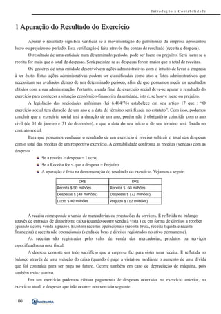 Introdução à Contabilidade



1 Apuração do Resultado do Exercício
       Apurar o resultado significa verificar se a movimentação do patrimônio da empresa apresentou
lucro ou prejuízo no período. Esta verificação é feita através das contas de resultado (receita e despesa).
       O resultado de uma entidade num determinado período, pode ser lucro ou prejuízo. Será lucro se a
receita for mais que o total de despesas. Será prejuízo se as despesas forem maior que o total de receitas.
       Os gestores de uma entidade desenvolvem ações administrativas com o intuito de levar a empresa
à ter êxito. Estas ações administrativas podem ser classificadas como atos e fatos administrativos que
necessitam ser avaliados dentro de um determinado período, afim de que possamos medir os resultados
obtidos com a sua administração. Portanto, a cada final de exercício social deve-se apurar o resultado do
exercício para conhecer a situação econômico-financeira da entidade, isto é, se houve lucro ou prejuízo.
       A legislação das sociedades anônimas (lei 6.404/76) estabelece em seu artigo 17 que : “O
exercício social terá duração de um ano e a data do término será fixada no estatuto”. Com isso, podemos
concluir que o exercício social terá a duração de um ano, porém não é obrigatório coincidir com o ano
civil (de 01 de janeiro e 31 de dezembro), e que a data do seu início e de seu término será fixada no
contrato social.
       Para que possamos conhecer o resultado de um exercício é preciso subtrair o total das despesas
com o total das receitas de um respectivo exercício. A contabilidade confronta as receitas (vendas) com as
despesas :
               Se a receita > despesa = Lucro;
               Se a Receita for < que a despesa = Prejuízo.
               A apuração é feita na demonstração do resultado do exercício. Vejamos a seguir:

                                     DR E                             DR E
                        Receita $ 90 milhões           Receita $ 60 milhões
                        Despesas $ (48 milhões)        Despesas $ (72 milhões)
                        Lucro $ 42 milhões             Prejuízo $ (12 milhões)


        A receita corresponde a venda de mercadorias ou prestações de serviços. É refletida no balanço
através de entradas de dinheiro no caixa (quando ocorre venda à vista ) ou em forma de direitos a receber
(quando ocorre venda a prazo). Existem receitas operacionais (receita bruta, receita líquida e receita
financeira) e receita não operacionais (venda de bens e direitos registrados no ativo permanente).
       As receitas são registradas pelo valor de venda das mercadorias, produtos ou serviços
especificados na nota fiscal.
       A despesa consiste em todo sacrifício que a empresa faz para obter uma receita. É refletida no
balanço através de uma redução do caixa (quando é pago a vista) ou mediante o aumento de uma dívida
que foi contraída para ser paga no futuro. Ocorre também em caso de depreciação de máquina, pois
também reduz o ativo.
       Em um exercício podemos efetuar pagamento de despesas ocorridas no exercício anterior, no
exercício atual, e despesas que irão ocorrer no exercício seguinte.


100
 