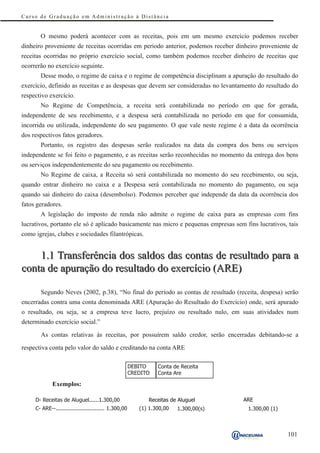 Curso de Graduação em Administração à Distância


       O mesmo poderá acontecer com as receitas, pois em um mesmo exercício podemos receber
dinheiro proveniente de receitas ocorridas em período anterior, podemos receber dinheiro proveniente de
receitas ocorridas no próprio exercício social, como também podemos receber dinheiro de receitas que
ocorrerão no exercício seguinte.
       Desse modo, o regime de caixa e o regime de competência disciplinam a apuração do resultado do
exercício, definido as receitas e as despesas que devem ser consideradas no levantamento do resultado do
respectivo exercício.
       No Regime de Competência, a receita será contabilizada no período em que for gerada,
independente de seu recebimento, e a despesa será contabilizada no período em que for consumida,
incorrida ou utilizada, independente do seu pagamento. O que vale neste regime é a data da ocorrência
dos respectivos fatos geradores.
       Portanto, os registro das despesas serão realizados na data da compra dos bens ou serviços
independente se foi feito o pagamento, e as receitas serão reconhecidas no momento da entrega dos bens
ou serviços independentemente do seu pagamento ou recebimento.
       No Regime de caixa, a Receita só será contabilizada no momento do seu recebimento, ou seja,
quando entrar dinheiro no caixa e a Despesa será contabilizada no momento do pagamento, ou seja
quando sai dinheiro do caixa (desembolso). Podemos perceber que independe da data da ocorrência dos
fatos geradores.
       A legislação do imposto de renda não admite o regime de caixa para as empresas com fins
lucrativos, portanto ele só é aplicado basicamente nas micro e pequenas empresas sem fins lucrativos, tais
como igrejas, clubes e sociedades filantrópicas.


    1.1 Transferência dos saldos das contas de resultado para a
conta de apuração do resultado do exercício (ARE)

       Segundo Neves (2002, p.38), “No final do período as contas de resultado (receita, despesa) serão
encerradas contra uma conta denominada ARE (Apuração do Resultado do Exercício) onde, será apurado
o resultado, ou seja, se a empresa teve lucro, prejuízo ou resultado nulo, em suas atividades num
determinado exercício social.”

       As contas relativas às receitas, por possuírem saldo credor, serão encerradas debitando-se a

respectiva conta pelo valor do saldo e creditando na conta ARE

                                                       DEBITO    Conta de Receita
                                                       CREDITO   Conta Are

             Exemplos:

     D- Receitas de Aluguel......1.300,00                    Receitas de Aluguel       ARE
     C- ARE--.............................. 1.300,00      (1) 1.300,00   1.300,00(s)    1.300,00 (1)



                                                                                                       101
 